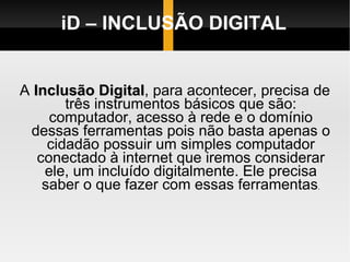 iD – INCLUSÃO DIGITAL A  Inclusão Digital , para acontecer, precisa de três instrumentos básicos que são: computador, acesso à rede e o domínio dessas ferramentas pois não basta apenas o cidadão possuir um simples computador conectado à internet que iremos considerar ele, um incluído digitalmente. Ele precisa saber o que fazer com essas ferramentas . 