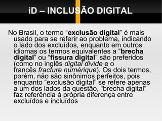 iD – INCLUSÃO DIGITAL No Brasil, o termo “ exclusão digital ” é mais usado para se referir ao problema, indicando o lado dos excluídos, enquanto em outros idiomas os termos equivalentes a “ brecha digital ” ou “ fissura digital ” são preferidos (como no inglês  digital divide  e o francês  fracture numérique ). Os dois termos, porém, não são sinônimos perfeitos, pois enquanto “exclusão digital” se refere apenas a um dos lados da questão, “brecha digital” faz referência à própria diferença entre excluídos e incluídos 