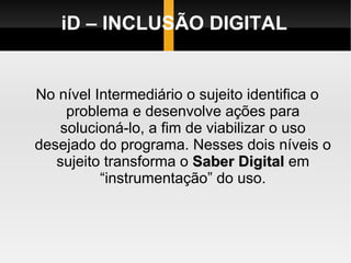 iD – INCLUSÃO DIGITAL No nível Intermediário o sujeito identifica o problema e desenvolve ações para solucioná-lo, a fim de viabilizar o uso desejado do programa. Nesses dois níveis o sujeito transforma o  Saber Digital  em “instrumentação” do uso. 
