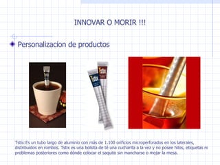 INNOVAR O MORIR !!! Personalizacion de productos  Tstix:Es un tubo largo de aluminio con más de 1.100 orificios microperforados en los laterales, distribuidos en rombos. Tstix es una bolsita de té una cucharita a la vez y no posee hilos, etiquetas ni problemas posteriores como dónde colocar el saquito sin mancharse o mojar la mesa. 