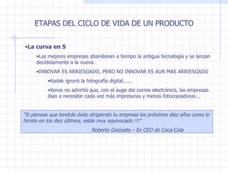 La curva en S Las mejores empresas abandonan a tiempo la antigua tecnología y se lanzan decididamente a la nueva .  INNOVAR ES ARRIESGADO, PERO NO INNOVAR ES AUN MAS ARRIESGADO Kodak ignoró la fotografía digital...... Xerox no advirtió que, con el auge del correo electrónico, las empresas iban a necesitar cada vez más impresoras y menos fotocopiadoras... ETAPAS DEL CICLO DE VIDA DE UN PRODUCTO ” Si piensas que tendrás éxito dirigiendo tu empresa los próximos diez años como lo hiciste en los diez últimos, estás muy equivocado !!!” Roberto Goizueta – Ex CEO de Coca-Cola 