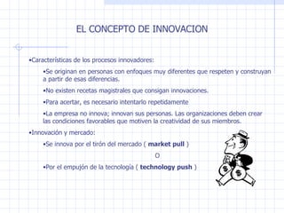 EL CONCEPTO DE INNOVACION Características de los procesos innovadores: Se originan en personas con enfoques muy diferentes que respeten y construyan a partir de esas diferencias. No existen recetas magistrales que consigan innovaciones. Para acertar, es necesario intentarlo repetidamente La empresa no innova; innovan sus personas. Las organizaciones deben crear las condiciones favorables que motiven la creatividad de sus miembros. Innovación y mercado: Se innova por el tirón del mercado (  market pull  ) O Por el empujón de la tecnología (  technology push  ) 