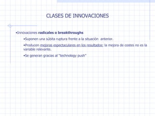 CLASES DE INNOVACIONES Innovaciones  radicales o breakthroughs Suponen una súbita ruptura frente a la situación  anterior.  Producen  mejoras espectaculares en los resultados ; la mejora de costes no es la variable relevante. Se generan gracias al “technology push” 