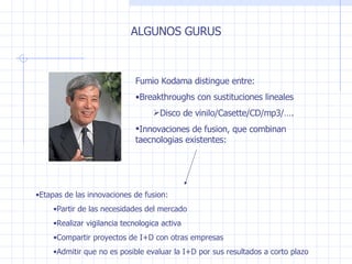 ALGUNOS GURUS Fumio Kodama distingue entre : Breakthroughs con sustituciones lineales Disco de vinilo/Casette/CD/mp3/…. Innovaciones de fusion, que combinan taecnologias existentes : Etapas de las innovaciones de fusion : Partir de las necesidades del mercado Realizar vigilancia tecnologica activa Compartir proyectos de I + D con otras empresas Admitir que no es posible evaluar la I + D por sus resultados a corto plazo 