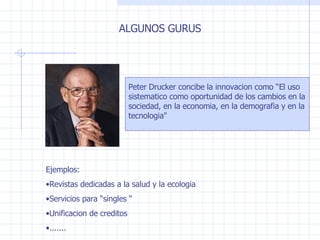 ALGUNOS GURUS Peter Drucker concibe la innovacion como  “El uso sistematico como oportunidad de los cambios en la sociedad, en la economia, en la demografia y en la tecnologia" Ejemplos : Revistas dedicadas a la salud y la ecologia Servicios para  “singles “ Unificacion de creditos ....... 
