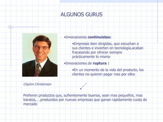 ALGUNOS GURUS Innovaciones  continuistas : Empresas bien dirigidas, que escuchan a sus clientes e invierten en tecnología,acaban fracasando por ofrecer siempre prácticamente lo mismo Innovaciones de  ruptura   : En un momento de la vida del producto, los clientes no quieren pagar mas por ellos Prefieren productos que, sufiientemente buenos, sean mas peque ñ os, mas baratos,….producidos por nuevas empresas que ganan rapidamente cuota de mercado Clayton Christensen 