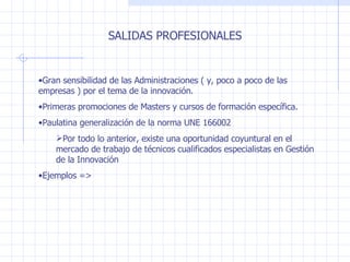 SALIDAS PROFESIONALES Gran sensibilidad de las Administraciones ( y, poco a poco de las empresas ) por el tema de la innovación. Primeras promociones de Masters y cursos de formación específica. Paulatina generalización de la norma UNE 166002 Por todo lo anterior, existe una oportunidad coyuntural en el mercado de trabajo de técnicos cualificados especialistas en Gestión de la Innovación Ejemplos => 