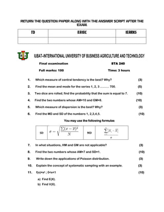 RETURN THE QUESTION PAPER ALONG WITH THE ANSWER SCRIPT AFTER THE
                             EXAM.

        ID                                NAME                                MARKS




         IUBAT–INTERNATIONAL UNIVERSITY OF BUSINESS AGRICULTURE AND TECHNOLOGY
               Final examination                                    STA 240

               Full marks: 100                                     Time: 3 hours


   1.        Which measure of central tendency is the best? Why?                       (3)

   2.        Find the mean and mode for the series 1, 2, 3 ……… 700.                   (5)

   3.    Two dice are rolled; find the probability that the sum is equal to 7.        (10)

   4.    Find the two numbers whose AM=10 and GM=8.                                (10)

   5.        Which measure of dispersion is the best? Why?                             (3)

   6.        Find the MD and SD of the numbers 1, 2,3,4,5.                             (10)

                                 You may use the following formulas

                                                              n
                                                                   Xi   X
                SD                               MD          i 1
                                                                    n

   7.        In what situations, HM and GM are not applicable?                         (3)

   8.        Find the two numbers whose AM=7 and SD=1.                                 (10)

   9.        Write down the applications of Poisson distribution.                      (3)

   10.       Explain the concept of systematic sampling with an example.               (3)

   11.       f(x)=x5 ; 0<x<1                                                           (10)

              a) Find E(X).
              b) Find V(X).
 