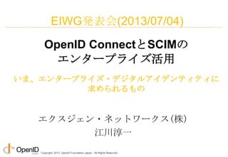 Copyright 2013 OpenID Foundation Japan - All Rights Reserved.
エクスジェン・ネットワークス(株)
江川淳一
OpenID ConnectとSCIMの
エンタープライズ活用
いま、エンタープライズ・デジタルアイデンティティに
求められるもの
EIWG発表会(2013/07/04)
 