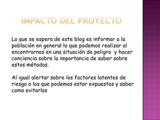 Lo que se espera de este blog es informar a la
población en general lo que podemos realizar al
encontrarnos en una situación de peligro y hacer
conciencia sobre la importancia de saber sobre
estos métodos.
Al igual alertar sobre los factores latentes de
riesgo a los que podemos estar expuestos y saber
como evitarlos
 