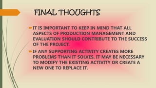 FINAL THOUGHTS
IT IS IMPORTANT TO KEEP IN MIND THAT ALL
ASPECTS OF PRODUCTION MANAGEMENT AND
EVALUATION SHOULD CONTRIBUTE TO THE SUCCESS
OF THE PROJECT.
IF ANY SUPPORTING ACTIVITY CREATES MORE
PROBLEMS THAN IT SOLVES, IT MAY BE NECESSARY
TO MODIFY THE EXISTING ACTIVITY OR CREATE A
NEW ONE TO REPLACE IT.
 