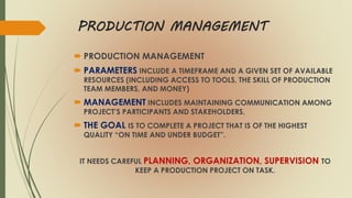 PRODUCTION MANAGEMENT
 PRODUCTION MANAGEMENT
 PARAMETERS INCLUDE A TIMEFRAME AND A GIVEN SET OF AVAILABLE
RESOURCES (INCLUDING ACCESS TO TOOLS, THE SKILL OF PRODUCTION
TEAM MEMBERS, AND MONEY)
 MANAGEMENT INCLUDES MAINTAINING COMMUNICATION AMONG
PROJECT’S PARTICIPANTS AND STAKEHOLDERS.
 THE GOAL IS TO COMPLETE A PROJECT THAT IS OF THE HIGHEST
QUALITY “ON TIME AND UNDER BUDGET”.
IT NEEDS CAREFUL PLANNING, ORGANIZATION, SUPERVISION TO
KEEP A PRODUCTION PROJECT ON TASK.
 