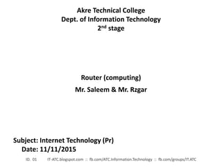 Akre Technical College
Dept. of Information Technology
2nd stage
Subject: Internet Technology (Pr)
Date: 11/11/2015
ID. 01 IT-ATC.blogspot.com :: fb.com/ATC.Information.Technology :: fb.com/groups/IT.ATC
Router (computing)
Mr. Saleem & Mr. Rzgar
 