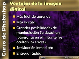 Ventajas de la imagenVentajas de la imagen
digitaldigital
Más fácil de aprenderMás fácil de aprender
Más barataMás barata
Grandes posibilidades deGrandes posibilidades de
manipulación Se desechanmanipulación Se desechan
fotografías en el instante. Sefotografías en el instante. Se
ocultan los erroresocultan los errores
Satisfacción inmediataSatisfacción inmediata
Entrega rápidaEntrega rápida
 