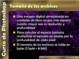 Tamaño de los archivosTamaño de los archivos
Una imagen digital almacenada enUna imagen digital almacenada en
unidades de disco ocupa más espaciounidades de disco ocupa más espacio
cuanto mayor sea su resolución ycuanto mayor sea su resolución y
profundidadprofundidad
Para calcular el espacio bastaríaPara calcular el espacio bastaría
multiplicar el tamaño en píxeles por lamultiplicar el tamaño en píxeles por la
profundidad de cada píxelprofundidad de cada píxel
El tamaño de los archivos se mide enEl tamaño de los archivos se mide en
bytesbytes (1 byte = 8 bits)(1 byte = 8 bits)
 