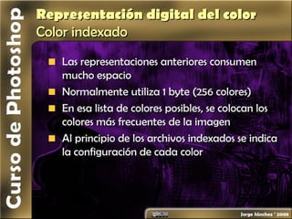 Representación digital del colorRepresentación digital del color
ColorColor indexadoindexado
Las representaciones anteriores consumenLas representaciones anteriores consumen
mucho espaciomucho espacio
Normalmente utiliza 1 byte (256 colores)Normalmente utiliza 1 byte (256 colores)
En esa lista de colores posibles, se colocan losEn esa lista de colores posibles, se colocan los
colores más frecuentes de la imagencolores más frecuentes de la imagen
Al principio de los archivos indexados se indicaAl principio de los archivos indexados se indica
la configuración de cada colorla configuración de cada color
 