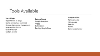 Tools Available
Track.id.net
Registrations vs plays
Game comparison (admins)
Unique players and Engagement
Browser distribution
OS distribution
Custom events
id.net features
Achievements
High scores
Avatars
Points
Game screenshots
External tools
Google Analytics
Loggly
Datacracker
Excel or Google Docs
 