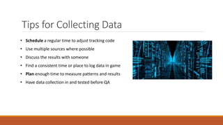 Tips for Collecting Data
• Schedule a regular time to adjust tracking code
• Use multiple sources where possible
• Discuss the results with someone
• Find a consistent time or place to log data in game
• Plan enough time to measure patterns and results
• Have data collection in and tested before QA
 