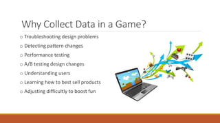 Why Collect Data in a Game?
o Troubleshooting design problems
o Detecting pattern changes
o Performance testing
o A/B testing design changes
o Understanding users
o Learning how to best sell products
o Adjusting difficultly to boost fun
 
