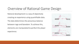 Overview of Rational Game Design
Rational development is a way of objectively
creating an experience using quantifiable data.
The data determines the precarious balance
between rage and boredom. To achieve this,
elements are manipulated to perfect the player
experience.
 