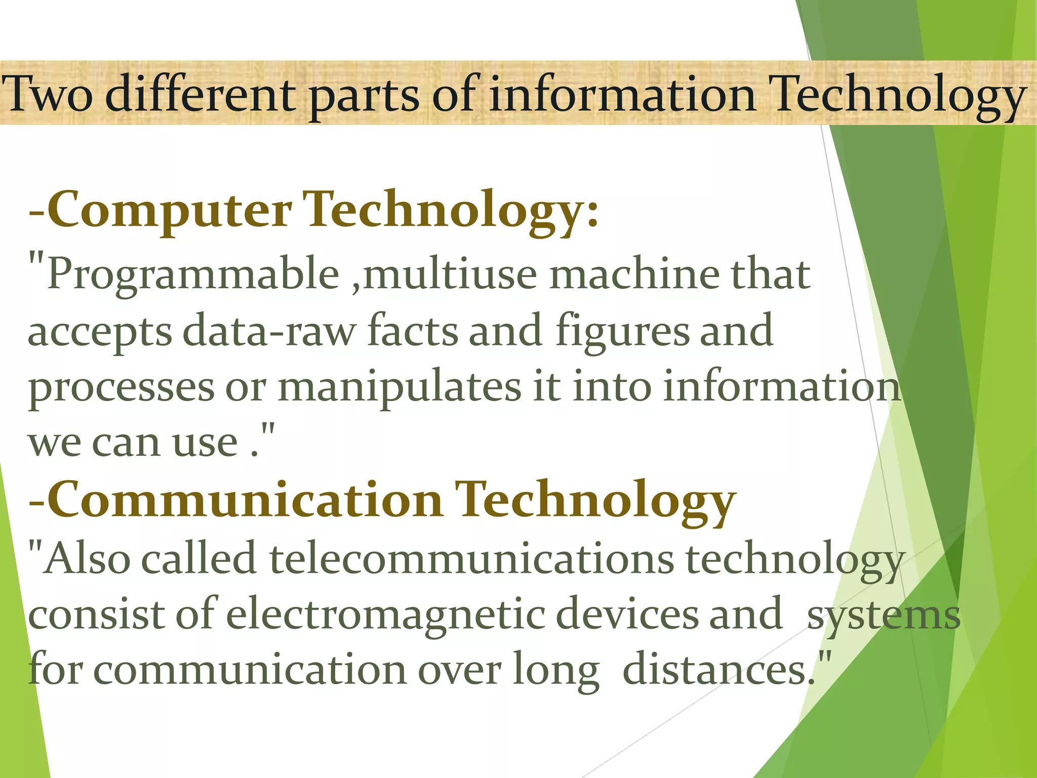 Two different parts of information Technology
-Computer Technology:
"Programmable ,multiuse machine that
accepts data-raw facts and figures and
processes or manipulates it into information
we can use ."
-Communication Technology
"Also called telecommunications technology
consist of electromagnetic devices and systems
for communication over long distances."
 
