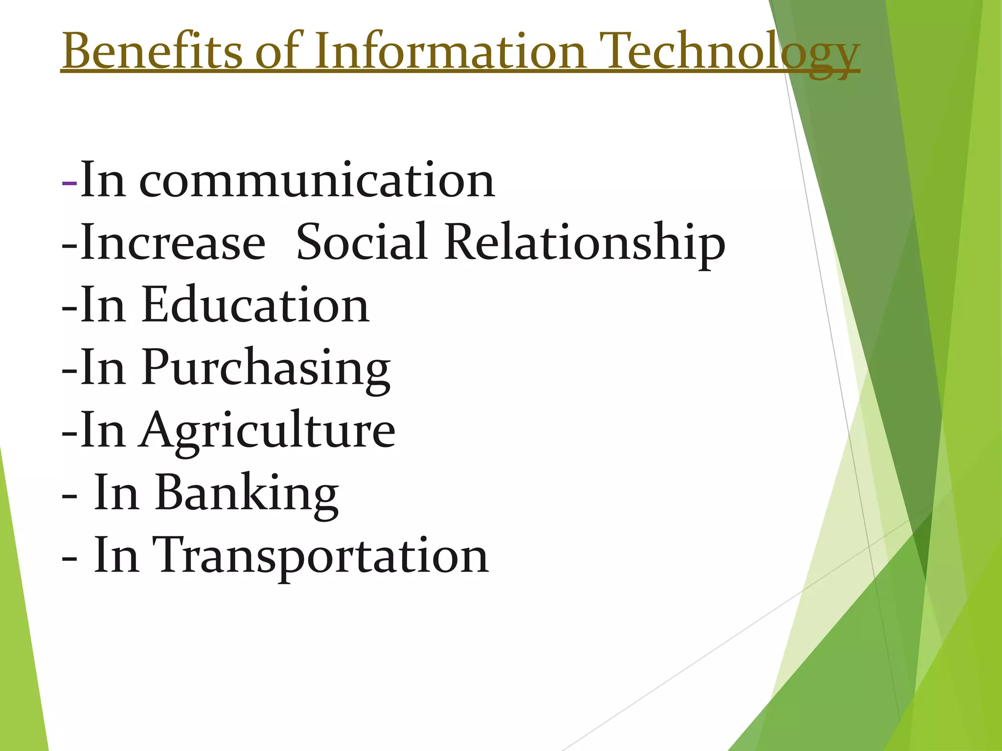 Benefits of Information Technology
-In communication
-Increase Social Relationship
-In Education
-In Purchasing
-In Agriculture
- In Banking
- In Transportation
 