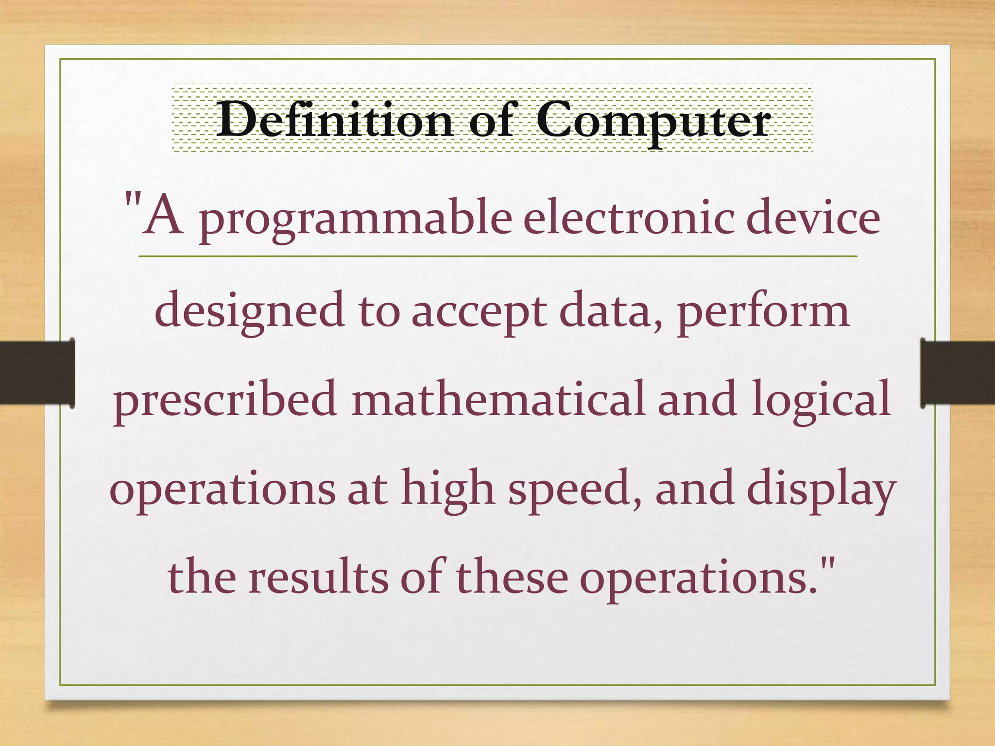 Definition of Computer
"A programmable electronic device
designed to accept data, perform
prescribed mathematical and logical
operations at high speed, and display
the results of these operations."
 