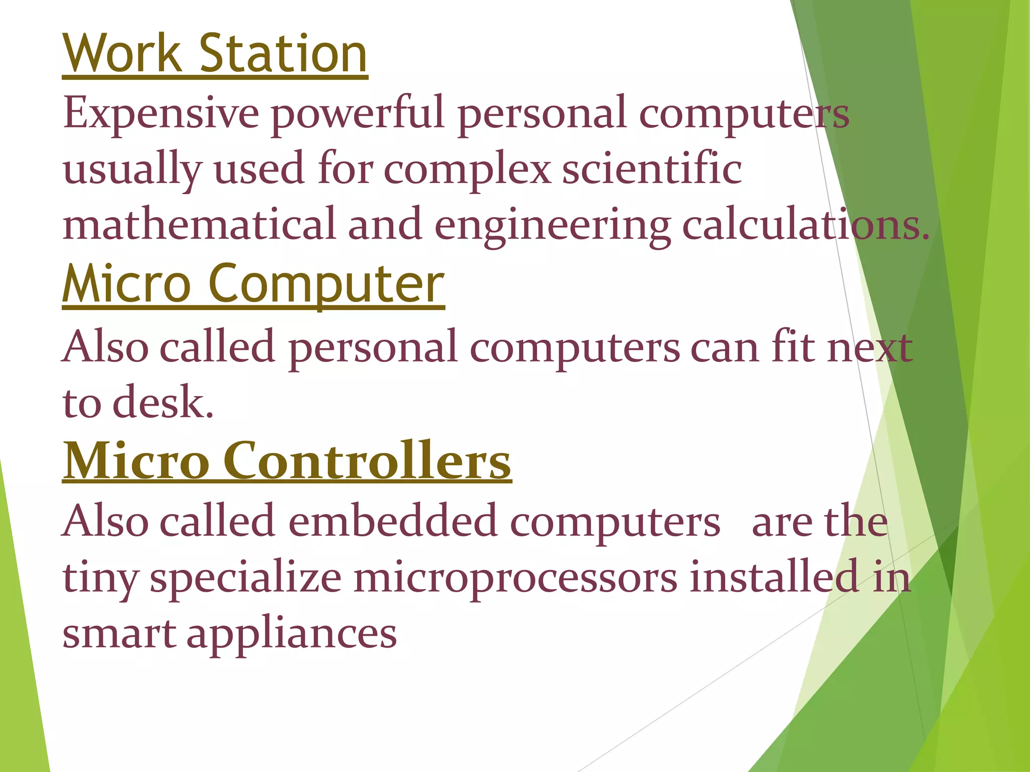 Work Station
Expensive powerful personal computers
usually used for complex scientific
mathematical and engineering calculations.
Micro Computer
Also called personal computers can fit next
to desk.
Micro Controllers
Also called embedded computers are the
tiny specialize microprocessors installed in
smart appliances
 