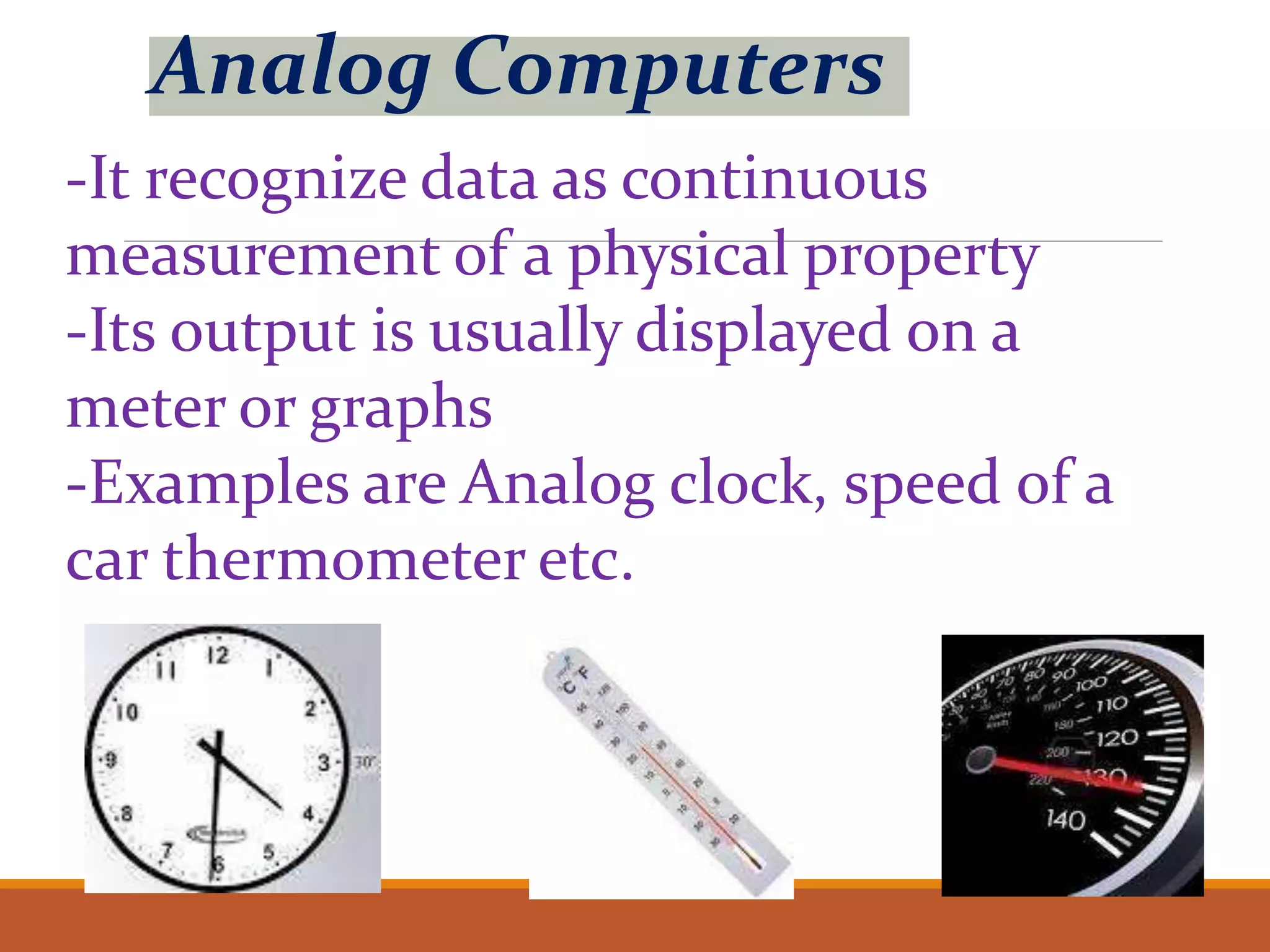 Analog Computers
-It recognize data as continuous
measurement of a physical property
-Its output is usually displayed on a
meter or graphs
-Examples are Analog clock, speed of a
car thermometer etc.
 