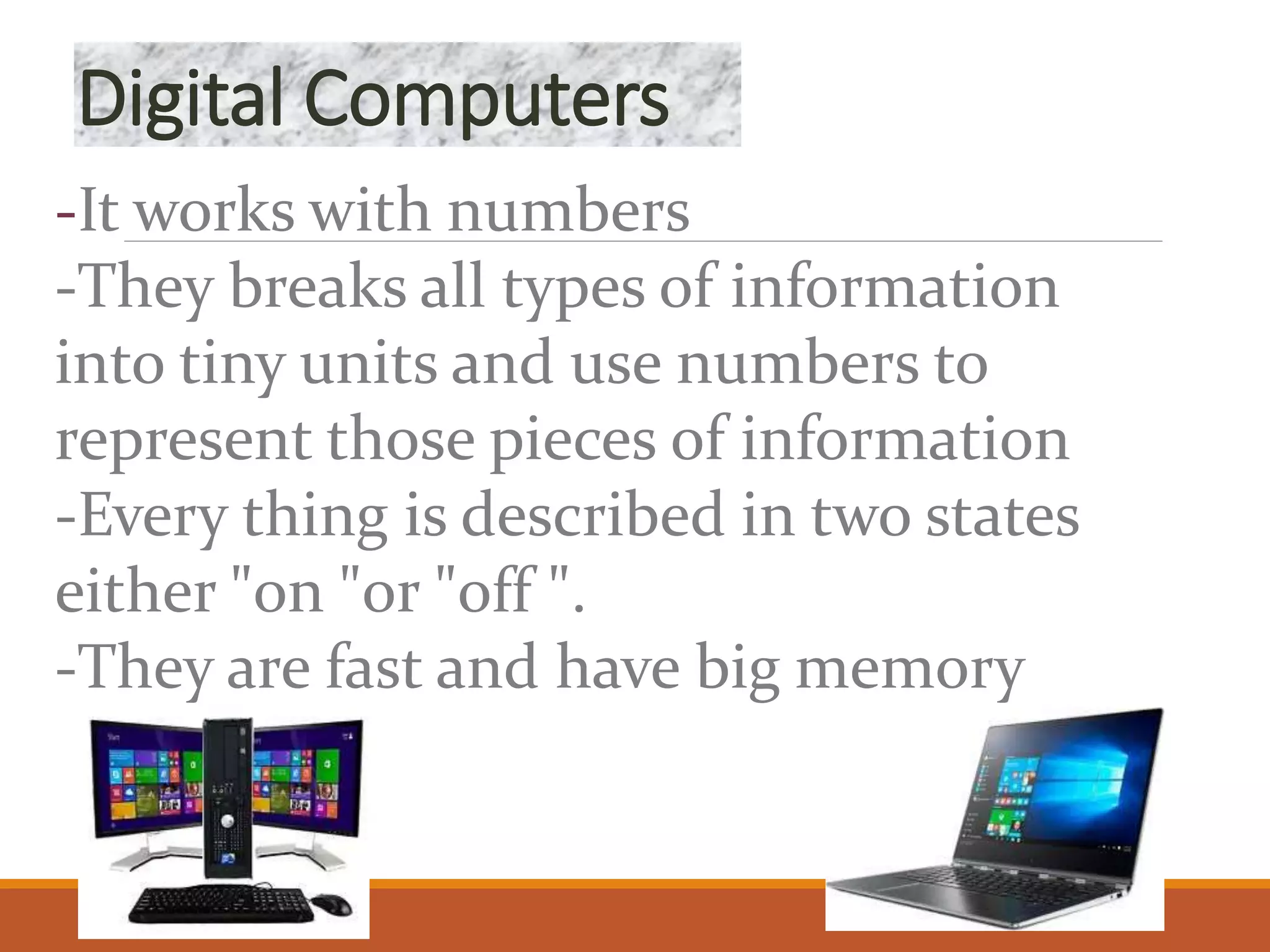 Digital Computers
-It works with numbers
-They breaks all types of information
into tiny units and use numbers to
represent those pieces of information
-Every thing is described in two states
either "on "or "off ".
-They are fast and have big memory
 