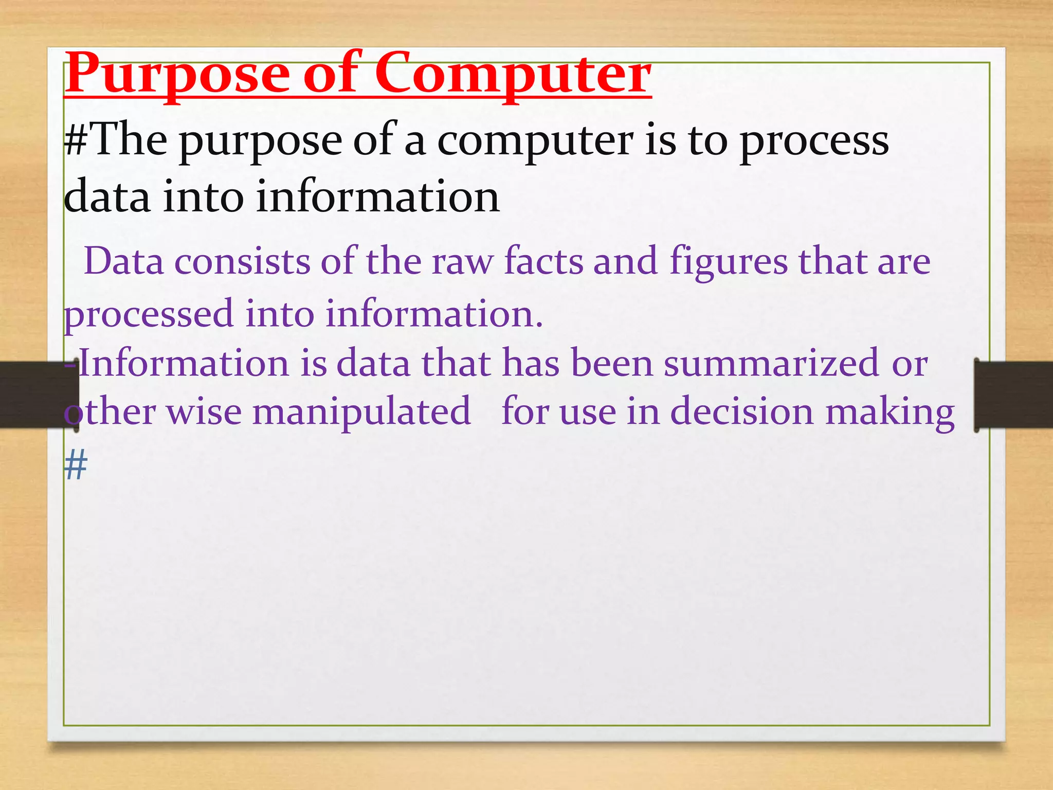 Purpose of Computer
#The purpose of a computer is to process
data into information
-Data consists of the raw facts and figures that are
processed into information.
-Information is data that has been summarized or
other wise manipulated for use in decision making
#
 