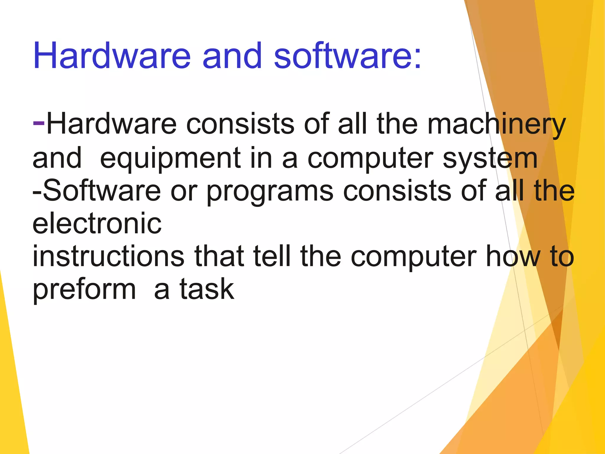 Hardware and software:
-Hardware consists of all the machinery
and equipment in a computer system
-Software or programs consists of all the
electronic
instructions that tell the computer how to
preform a task
 