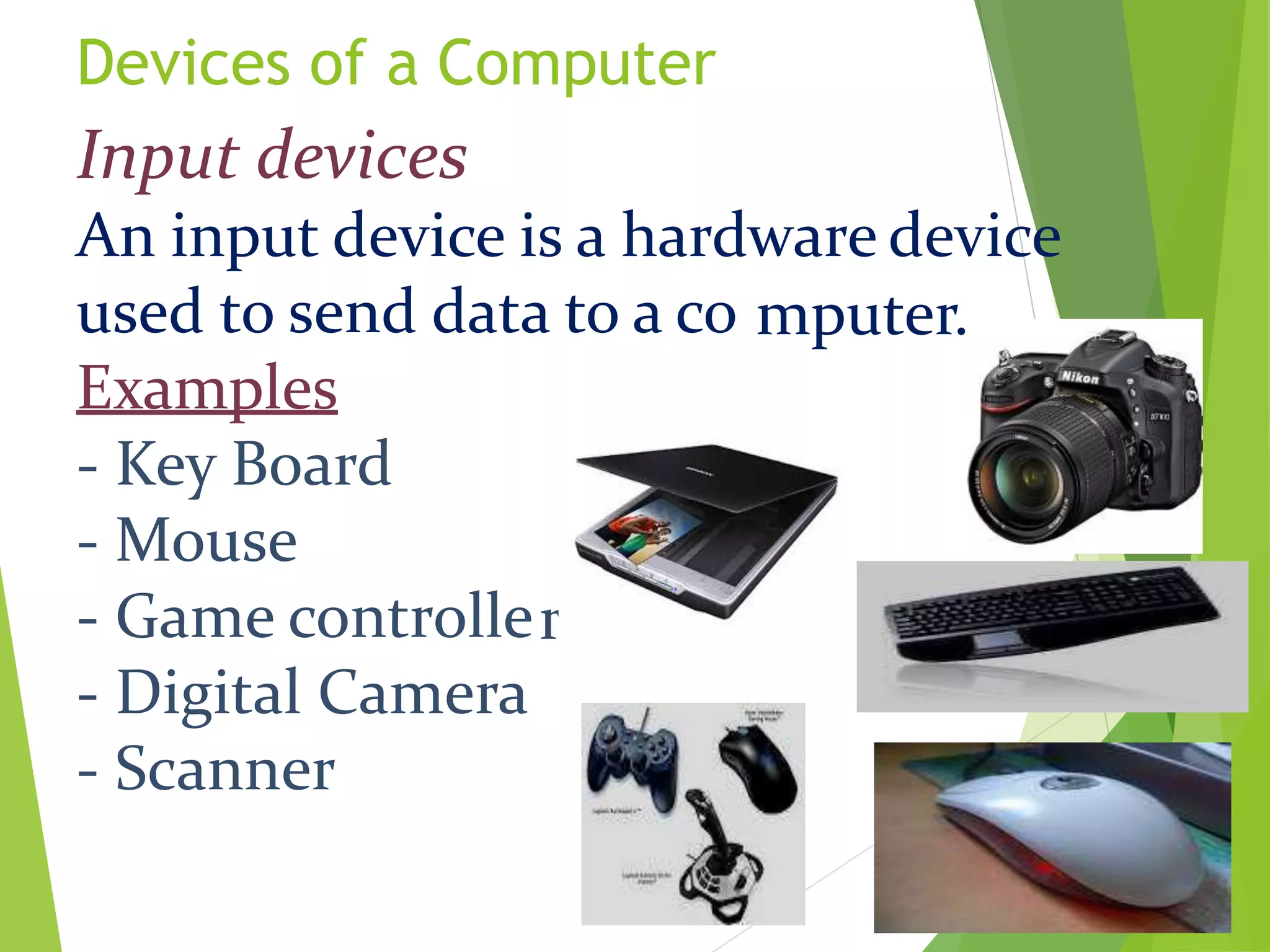 Devices of a Computer
mputer.
r
Input devices
An input device is a hardware device
used to send data to a co
Examples
- Key Board
- Mouse
- Game controlle
- Digital Camera
- Scanner
 