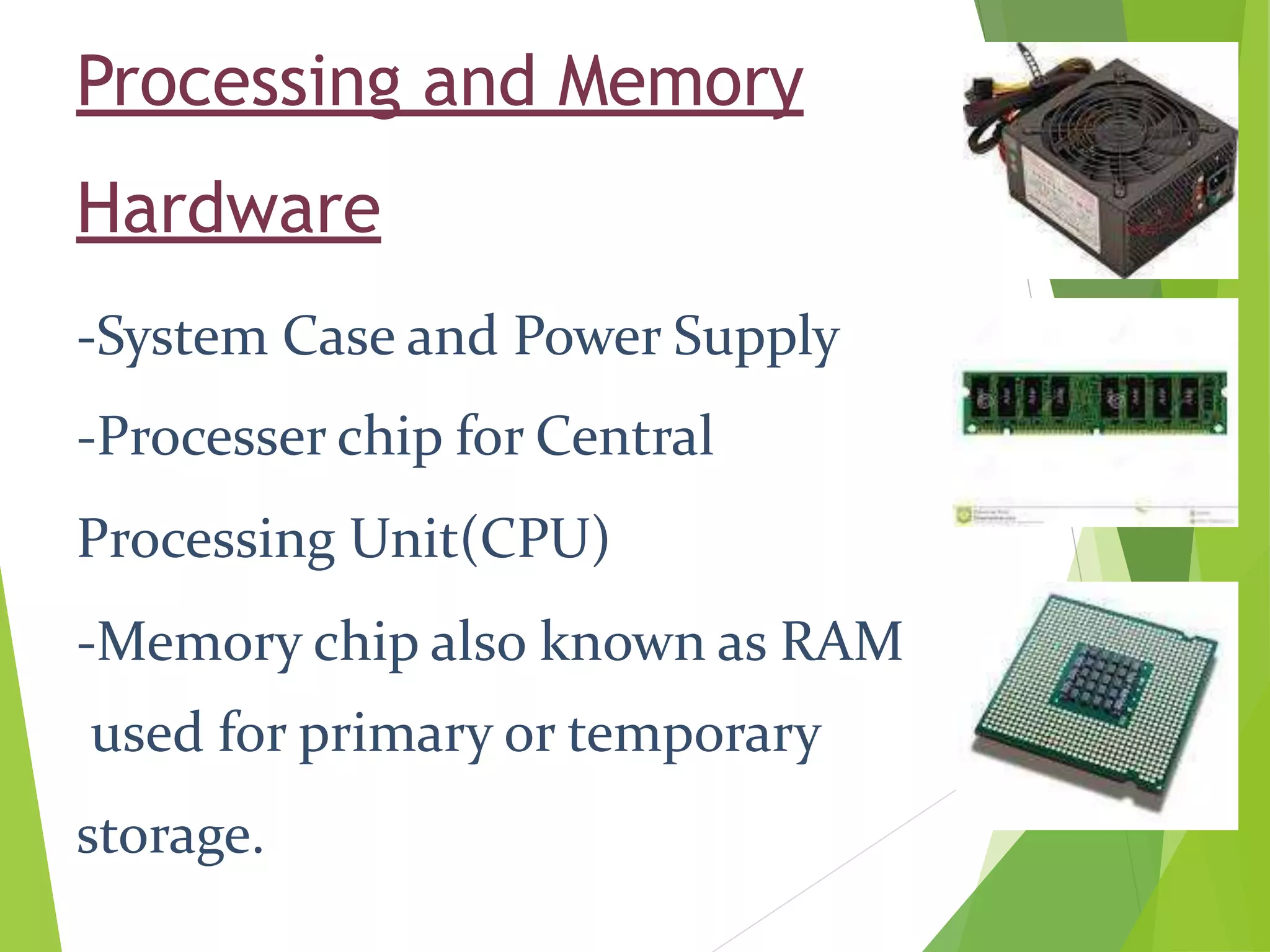 Processing and Memory
Hardware
-System Case and Power Supply
-Processer chip for Central
Processing Unit(CPU)
-Memory chip also known as RAM
used for primary or temporary
storage.
 
