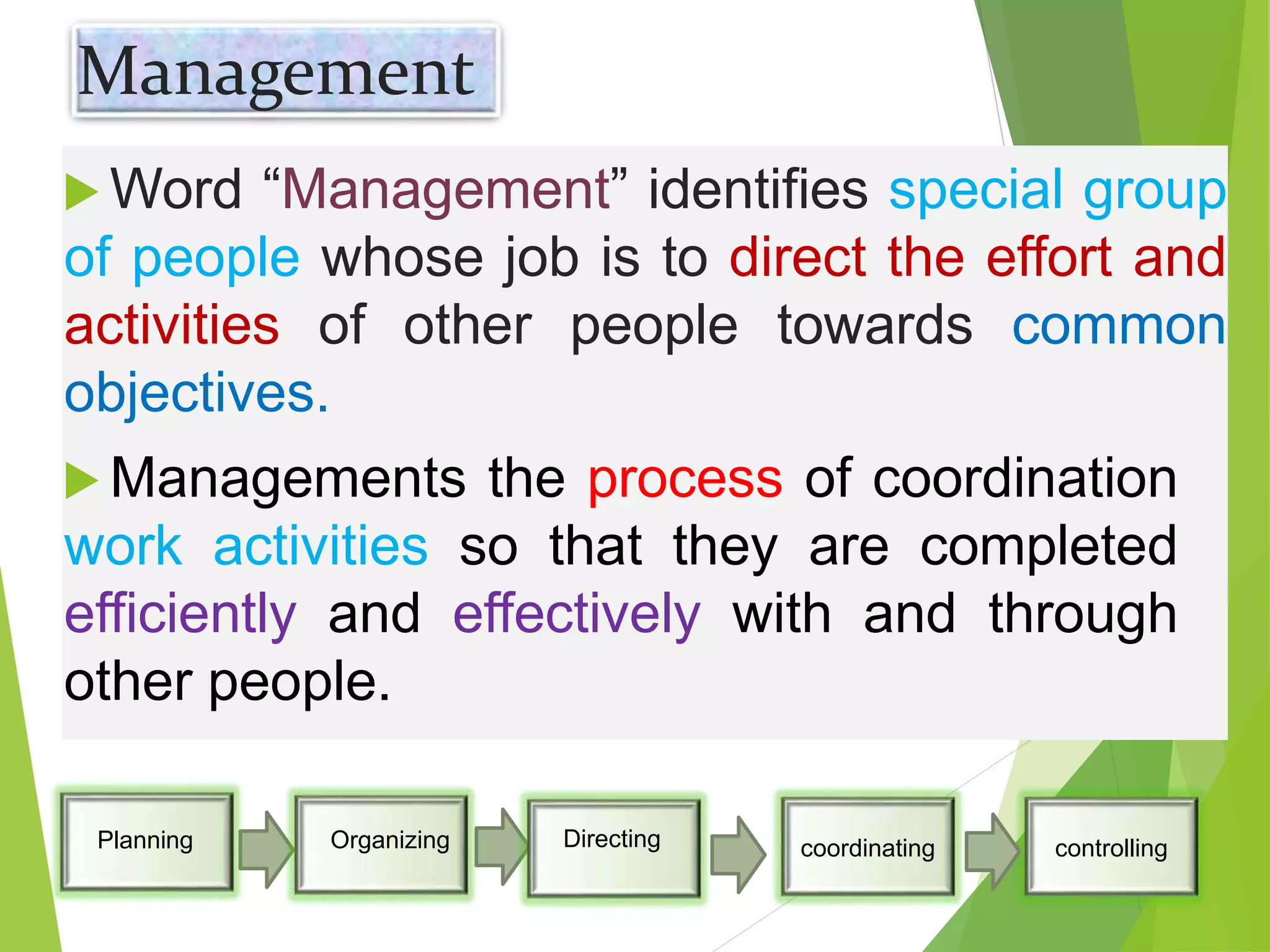 Management
 Word “Management” identifies special group
of people whose job is to direct the effort and
activities of other people towards common
objectives.
 Managements the process of coordination
work activities so that they are completed
efficiently and effectively with and through
other people.
coordinating controllingPlanning Organizing Directing
 