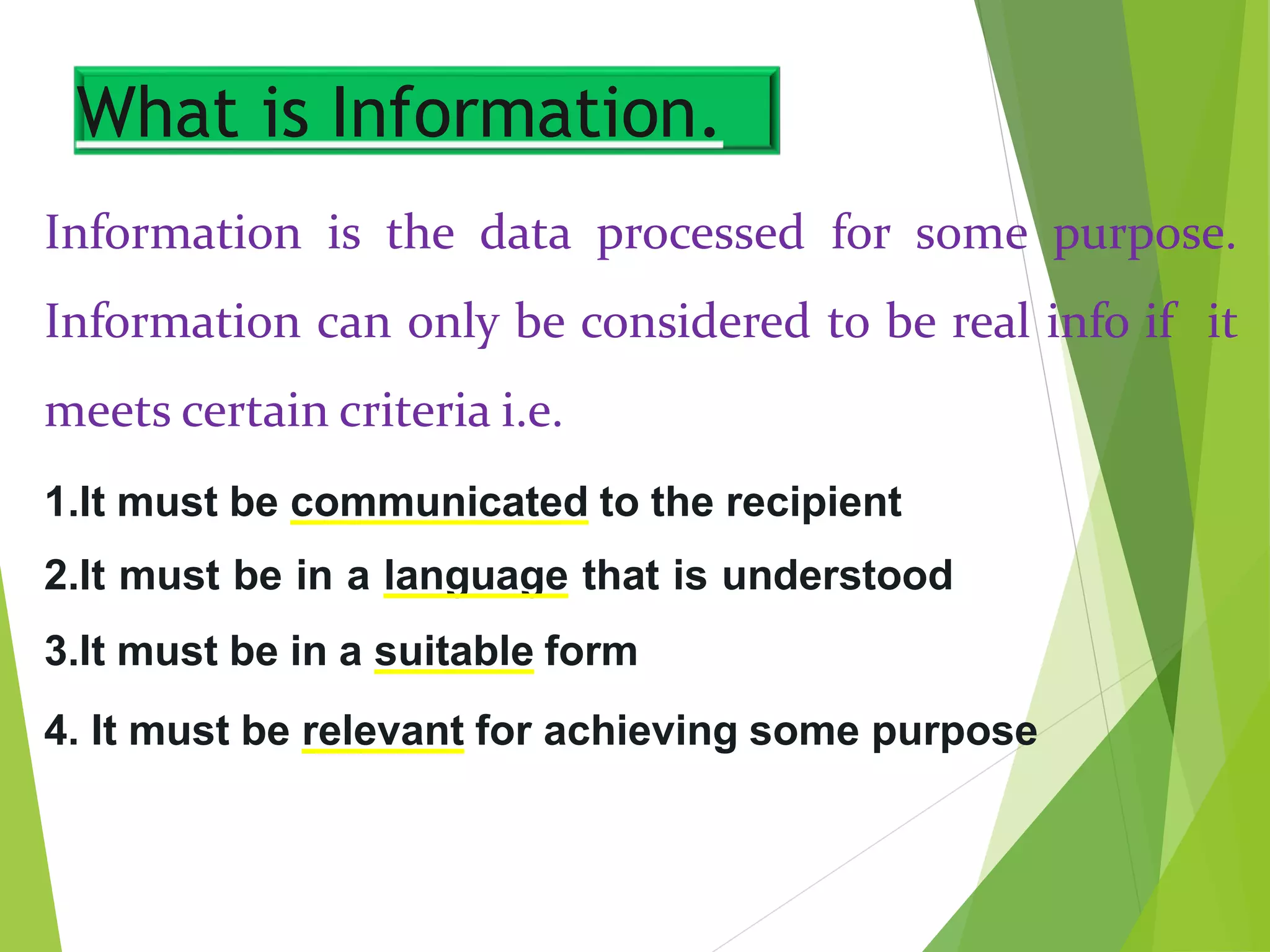 What is Information.
Information is the data processed for some purpose.
Information can only be considered to be real info if it
meets certain criteria i.e.
1.It must be communicated to the recipient
2.It must be in a language that is understood
3.It must be in a suitable form
4. It must be relevant for achieving some purpose
 