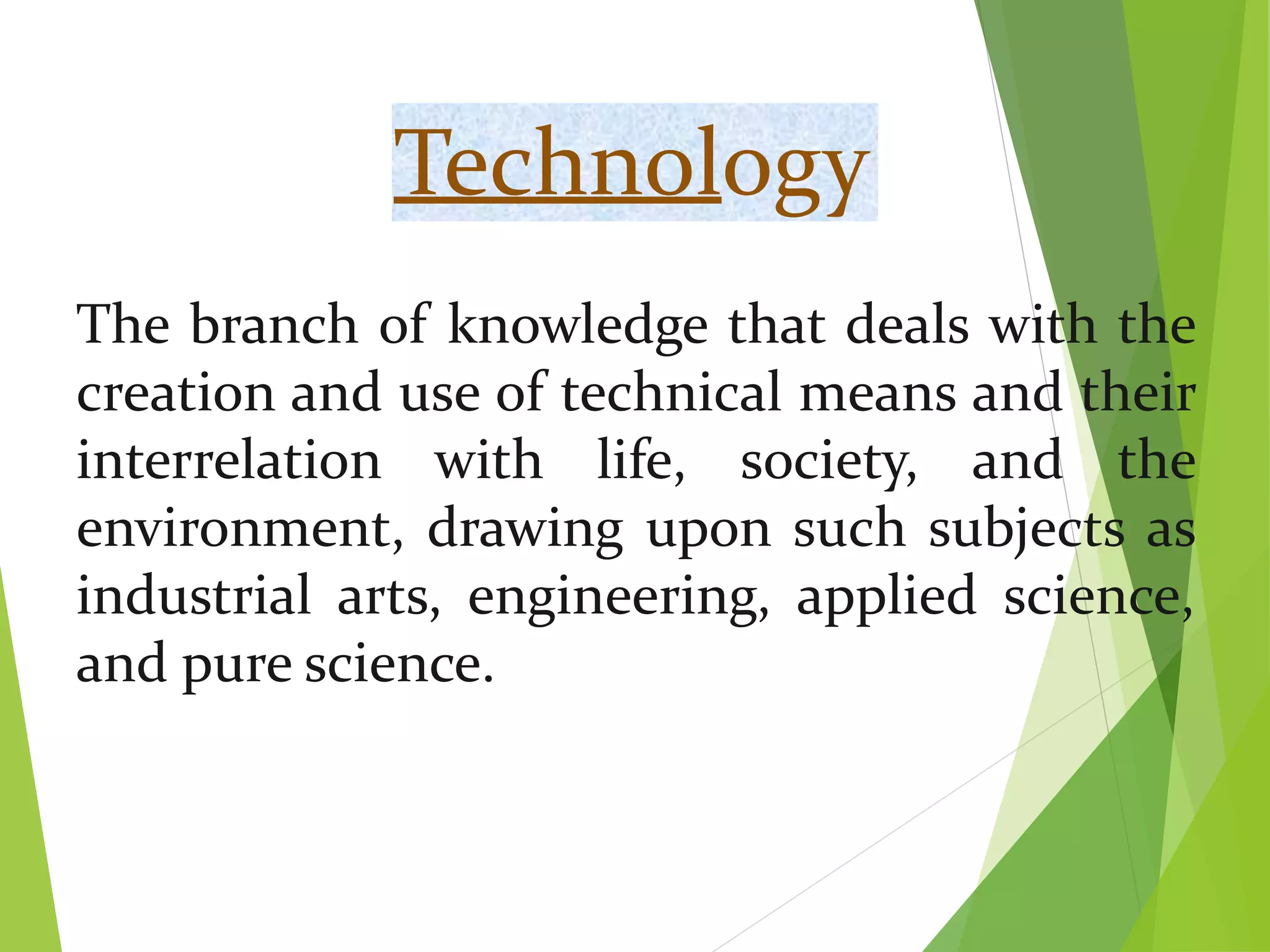 Technology
The branch of knowledge that deals with the
creation and use of technical means and their
interrelation with life, society, and the
environment, drawing upon such subjects as
industrial arts, engineering, applied science,
and pure science.
 