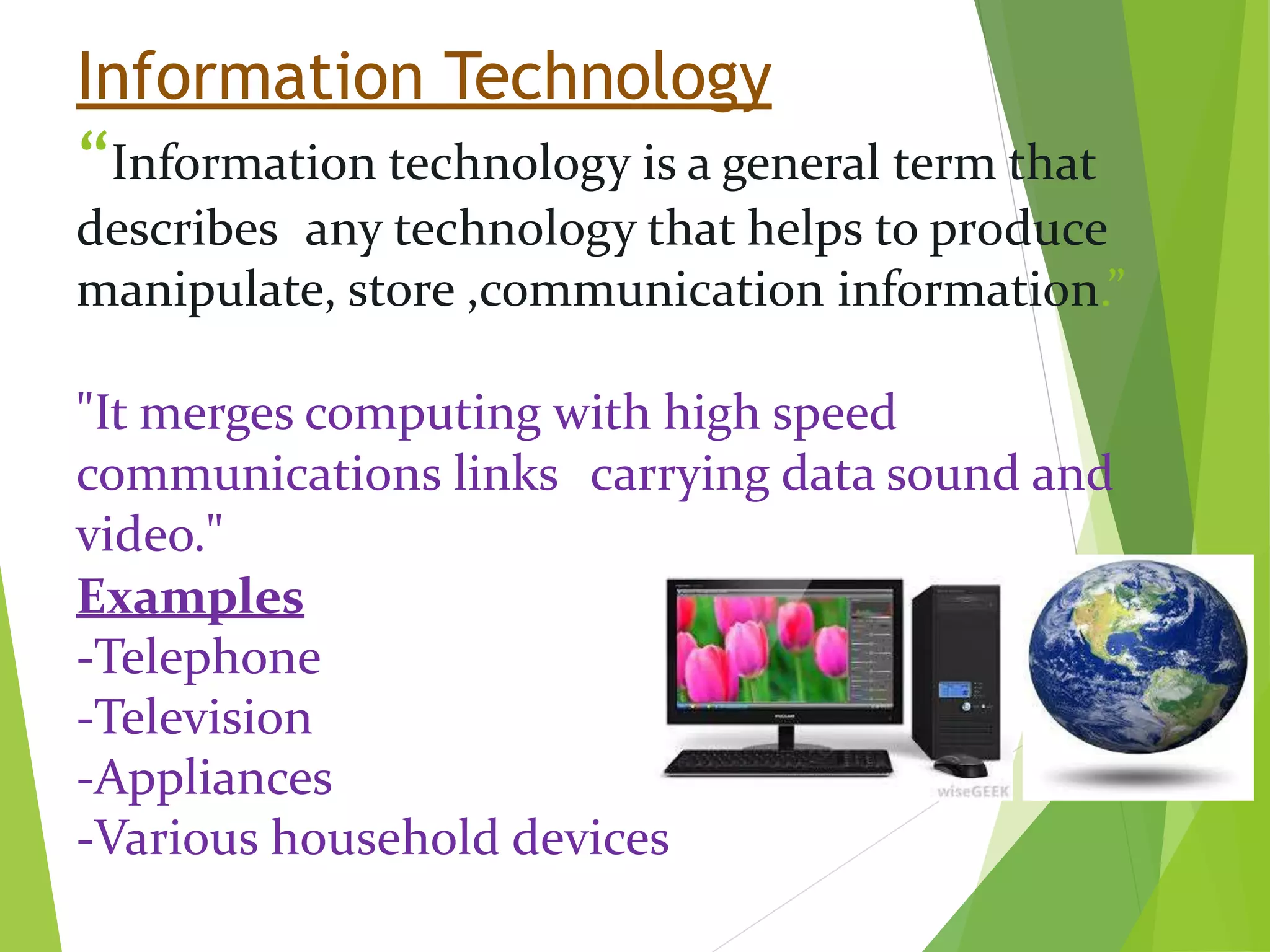 Information Technology
“Information technology is a general term that
describes any technology that helps to produce
manipulate, store ,communication information.”
"It merges computing with high speed
communications links carrying data sound and
video."
Examples
-Telephone
-Television
-Appliances
-Various household devices
 