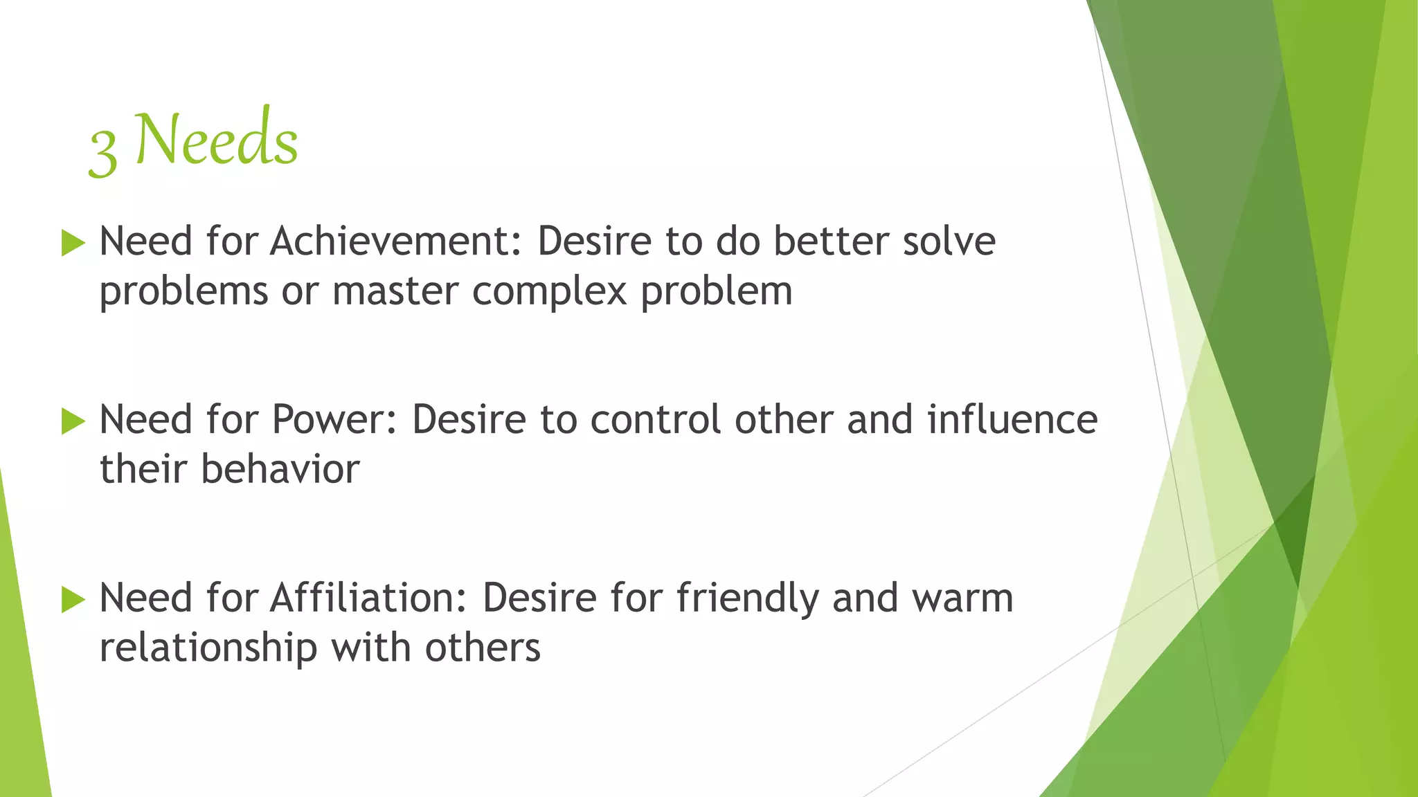 3 Needs
 Need for Achievement: Desire to do better solve
problems or master complex problem
 Need for Power: Desire to control other and influence
their behavior
 Need for Affiliation: Desire for friendly and warm
relationship with others
 