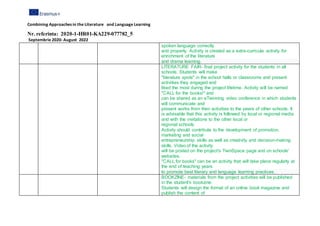 Combining Approaches in the Literature and Language Learning
Nr. referinta: 2020-1-HR01-KA229-077782_5
Septembrie 2020- August 2022
spoken language correctly
and properly. Activity is created as a extra-curricula activity for
enrichment of the literature
and drama learning.
LITERATURE FAIR- final project activity for the students in all
schools. Students will make
"literature spots" in the school halls or classrooms and present
activities they engaged and
liked the most during the project lifetime. Activity will be named
"CALL for the books!" and
can be shared as an eTwinning video conference in which students
will communicate and
present works from their activities to the peers of other schools. It
is advisable that this activity is followed by local or regional media
and with the invitations to the other local or
regional schools.
Activity should contribute to the development of promotion,
marketing and social
entrepreneurship skills as well as creativity and decision-making
skills. Video of the activity
will be posted on the project's TwinSpace page and on schools'
websites.
"CALL for books" can be an activity that will take place regularly at
the end of teaching years
to promote best literary and language learning practices.
BOOKZINE- materials from the project activities will be published
in the student's bookzine.
Students will design the format of an online book magazine and
publish the content of
 