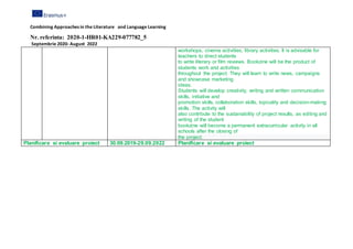 Combining Approaches in the Literature and Language Learning
Nr. referinta: 2020-1-HR01-KA229-077782_5
Septembrie 2020- August 2022
workshops, cinema activities, library activities. It is advisable for
teachers to direct students
to write literary or film reviews. Bookzine will be the product of
students work and activities
throughout the project. They will learn to write news, campaigns
and showcase marketing
ideas.
Students will develop creativity, writing and written communication
skills, initiative and
promotion skills, collaboration skills, topicality and decision-making
skills. The activity will
also contribute to the sustainability of project results, as editing and
writing of the student
bookzine will become a permanent extracurricular activity in all
schools after the closing of
the project.
Planificare si evaluare proiect 30.09.2019-29.09.2022 Planificare si evaluare proiect
 