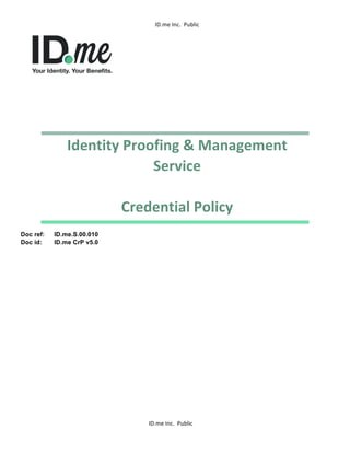 ID.me	
  Inc.	
  	
  Public	
  
	
  
	
  	
   ID.me	
  Inc.	
  	
  Public	
  
	
  
Identity	
  Proofing	
  &	
  Management	
  
Service	
  
	
  
Credential	
  Policy	
  	
  
Doc ref: ID.me.S.00.010
Doc id: ID.me CrP v5.0
 