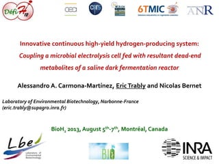 Innovative continuous high-yield hydrogen-producing system: 
Coupling a microbial electrolysis cell fed with resultant dead-end 
metabolites of a saline dark fermentation reactor 
Alessandro A. Carmona-Martínez, Eric Trably and Nicolas Bernet 
Laboratory of Environmental Biotechnology, Narbonne-France 
(eric.trably@supagro.inra.fr) 
BioH2 2013, August 5th-7th, Montréal, Canada 
 