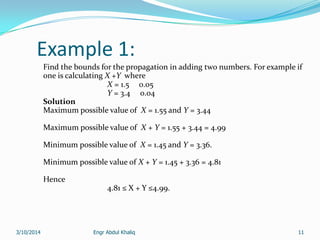 Engr Abdul Khaliq 11
Example 1:
Find the bounds for the propagation in adding two numbers. For example if
one is calculating X +Y where
X = 1.5 0.05
Y = 3.4 0.04
Solution
Maximum possible value of X = 1.55 and Y = 3.44
Maximum possible value of X + Y = 1.55 + 3.44 = 4.99
Minimum possible value of X = 1.45 and Y = 3.36.
Minimum possible value of X + Y = 1.45 + 3.36 = 4.81
Hence
4.81 ≤ X + Y ≤4.99.
3/10/2014
 