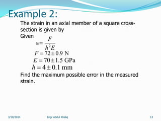 Engr Abdul Khaliq 13
Example 2:
The strain in an axial member of a square cross-
section is given by
Given
Find the maximum possible error in the measured
strain.
Eh
F
2
N9.072F
mm1.04h
GPa5.170E
3/10/2014
 