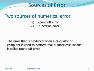 Sources of Error
Engr Abdul Khaliq 18
Two sources of numerical error
1) Round off error
2) Truncation error
The error that is produced when a calculator or
computer is used to perform real-number calculations
is called round-off error.
3/10/2014
 