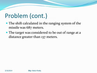 22
Problem (cont.)
 The shift calculated in the ranging system of the
missile was 687 meters.
 The target was considered to be out of range at a
distance greater than 137 meters.
Engr Abdul Khaliq3/10/2014
 