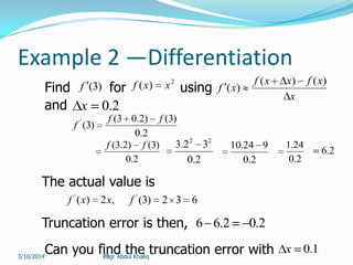29
Example 2 —Differentiation
Find )3(f for
2
)( xxf using
x
xfxxf
xf
)()(
)(
and 2.0x
2.0
)3()2.03(
)3(' ff
f
2.0
)3()2.3( ff
2.0
32.3 22
2.0
924.10
2.0
24.1
2.6
The actual value is
,2)('
xxf 632)3('
f
Truncation error is then, 2.02.66
Can you find the truncation error with 1.0xEngr Abdul Khaliq3/10/2014
 