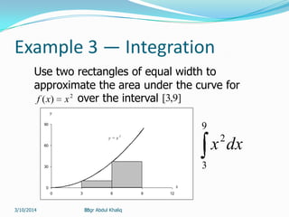 30
Example 3 — Integration
Use two rectangles of equal width to
approximate the area under the curve for
2
)( xxf over the interval ]9,3[
y = x 2
0
30
60
90
0 3 6 9 12
y
x
9
3
2
dxx
Engr Abdul Khaliq3/10/2014
 