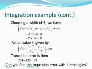 31
Integration example (cont.)
)69()()36()(
6
2
3
2
9
3
2
xx
xxdxx
3)6(3)3( 22
13510827
Choosing a width of 3, we have
Actual value is given by
9
3
2
dxx
9
3
3
3
x
234
3
39 33
Truncation error is then
99135234
Can you find the truncation error with 4 rectangles?Engr Abdul Khaliq3/10/2014
 